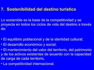 7. Sostenibilidad del destino turístico
Lo sostenible es la base de la competitividad y se
proyecta en todos los ciclos de vida del destino a través
de:
• El equilibrio poblacional y de la identidad cultural;
• El desarrollo económico y social;
• El mantenimiento del valor del territorio, del patrimonio
y de los activos existentes de acuerdo con la capacidad
de carga de cada territorio,
• La competitividad internacional.
 