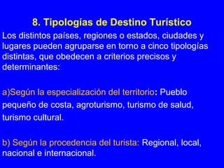 8. Tipologías de Destino Turístico
Los distintos países, regiones o estados, ciudades y
lugares pueden agruparse en torno a cinco tipologías
distintas, que obedecen a criterios precisos y
determinantes:
a)Según la especialización del territorio: Pueblo
pequeño de costa, agroturismo, turismo de salud,
turismo cultural.
b) Según la procedencia del turista: Regional, local,
nacional e internacional.
 