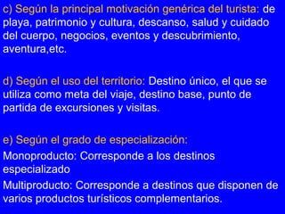 c) Según la principal motivación genérica del turista: de
playa, patrimonio y cultura, descanso, salud y cuidado
del cuerpo, negocios, eventos y descubrimiento,
aventura,etc.
d) Según el uso del territorio: Destino único, el que se
utiliza como meta del viaje, destino base, punto de
partida de excursiones y visitas.
e) Según el grado de especialización:
Monoproducto: Corresponde a los destinos
especializado
Multiproducto: Corresponde a destinos que disponen de
varios productos turísticos complementarios.
 