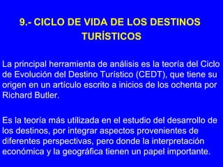 9.- CICLO DE VIDA DE LOS DESTINOS
TURÍSTICOS
La principal herramienta de análisis es la teoría del Ciclo
de Evolución del Destino Turístico (CEDT), que tiene su
origen en un artículo escrito a inicios de los ochenta por
Richard Butler.
Es la teoría más utilizada en el estudio del desarrollo de
los destinos, por integrar aspectos provenientes de
diferentes perspectivas, pero donde la interpretación
económica y la geográfica tienen un papel importante.
 