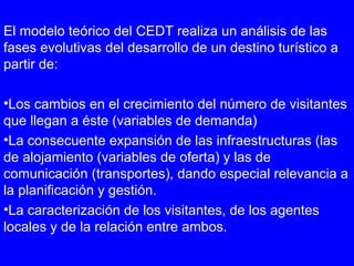 El modelo teórico del CEDT realiza un análisis de las
fases evolutivas del desarrollo de un destino turístico a
partir de:
•Los cambios en el crecimiento del número de visitantes
que llegan a éste (variables de demanda)
•La consecuente expansión de las infraestructuras (las
de alojamiento (variables de oferta) y las de
comunicación (transportes), dando especial relevancia a
la planificación y gestión.
•La caracterización de los visitantes, de los agentes
locales y de la relación entre ambos.
 