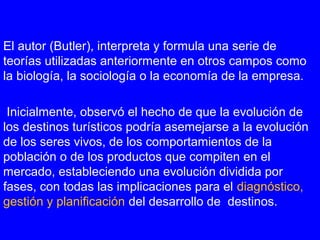 El autor (Butler), interpreta y formula una serie de
teorías utilizadas anteriormente en otros campos como
la biología, la sociología o la economía de la empresa.
Inicialmente, observó el hecho de que la evolución de
los destinos turísticos podría asemejarse a la evolución
de los seres vivos, de los comportamientos de la
población o de los productos que compiten en el
mercado, estableciendo una evolución dividida por
fases, con todas las implicaciones para el diagnóstico,
gestión y planificación del desarrollo de destinos.
 