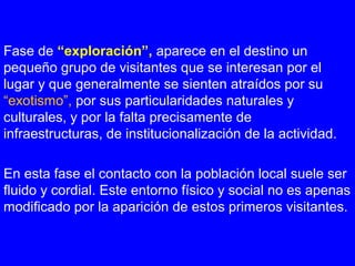 Fase de “exploración”, aparece en el destino un
pequeño grupo de visitantes que se interesan por el
lugar y que generalmente se sienten atraídos por su
“exotismo”, por sus particularidades naturales y
culturales, y por la falta precisamente de
infraestructuras, de institucionalización de la actividad.
En esta fase el contacto con la población local suele ser
fluido y cordial. Este entorno físico y social no es apenas
modificado por la aparición de estos primeros visitantes.
 
