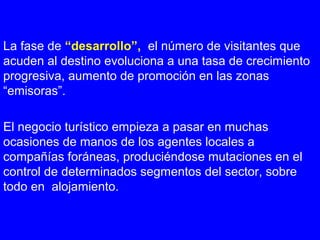 La fase de “desarrollo”, el número de visitantes que
acuden al destino evoluciona a una tasa de crecimiento
progresiva, aumento de promoción en las zonas
“emisoras”.
El negocio turístico empieza a pasar en muchas
ocasiones de manos de los agentes locales a
compañías foráneas, produciéndose mutaciones en el
control de determinados segmentos del sector, sobre
todo en alojamiento.
 