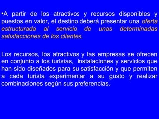 •A partir de los atractivos y recursos disponibles y
puestos en valor, el destino deberá presentar una oferta
estructurada al servicio de unas determinadas
satisfacciones de los clientes.
Los recursos, los atractivos y las empresas se ofrecen
en conjunto a los turistas, instalaciones y servicios que
han sido diseñados para su satisfacción y que permiten
a cada turista experimentar a su gusto y realizar
combinaciones según sus preferencias.
 