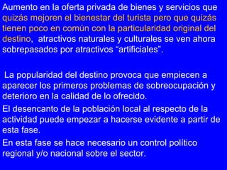 Aumento en la oferta privada de bienes y servicios que
quizás mejoren el bienestar del turista pero que quizás
tienen poco en común con la particularidad original del
destino, atractivos naturales y culturales se ven ahora
sobrepasados por atractivos “artificiales”.
La popularidad del destino provoca que empiecen a
aparecer los primeros problemas de sobreocupación y
deterioro en la calidad de lo ofrecido.
El desencanto de la población local al respecto de la
actividad puede empezar a hacerse evidente a partir de
esta fase.
En esta fase se hace necesario un control político
regional y/o nacional sobre el sector.
 