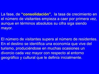 La fase, de “consolidación”, la tasa de crecimiento en
el número de visitantes empieza a caer por primera vez,
aunque en términos absolutos su cifra siga siendo
mayor.
El número de visitantes supera al número de residentes.
En el destino se identifica una economía que vive del
turismo, produciéndose en muchas ocasiones un
divorcio cada vez mayor con respecto al entorno
geográfico y cultural que le definía inicialmente.
 