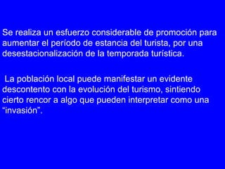 Se realiza un esfuerzo considerable de promoción para
aumentar el período de estancia del turista, por una
desestacionalización de la temporada turística.
La población local puede manifestar un evidente
descontento con la evolución del turismo, sintiendo
cierto rencor a algo que pueden interpretar como una
“invasión”.
 