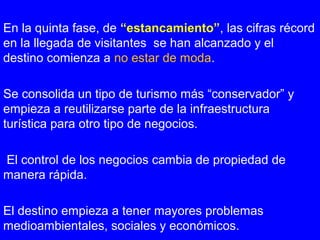 En la quinta fase, de “estancamiento”, las cifras récord
en la llegada de visitantes se han alcanzado y el
destino comienza a no estar de moda.
Se consolida un tipo de turismo más “conservador” y
empieza a reutilizarse parte de la infraestructura
turística para otro tipo de negocios.
El control de los negocios cambia de propiedad de
manera rápida.
El destino empieza a tener mayores problemas
medioambientales, sociales y económicos.
 