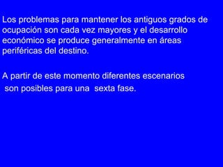 Los problemas para mantener los antiguos grados de
ocupación son cada vez mayores y el desarrollo
económico se produce generalmente en áreas
periféricas del destino.
A partir de este momento diferentes escenarios
son posibles para una sexta fase.
 