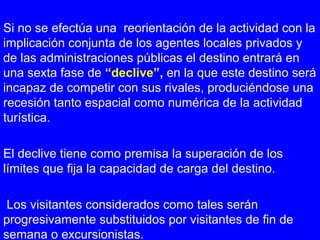 Si no se efectúa una reorientación de la actividad con la
implicación conjunta de los agentes locales privados y
de las administraciones públicas el destino entrará en
una sexta fase de “declive”, en la que este destino será
incapaz de competir con sus rivales, produciéndose una
recesión tanto espacial como numérica de la actividad
turística.
El declive tiene como premisa la superación de los
límites que fija la capacidad de carga del destino.
Los visitantes considerados como tales serán
progresivamente substituidos por visitantes de fin de
semana o excursionistas.
 