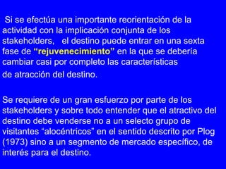 Si se efectúa una importante reorientación de la
actividad con la implicación conjunta de los
stakeholders, el destino puede entrar en una sexta
fase de “rejuvenecimiento” en la que se debería
cambiar casi por completo las características
de atracción del destino.
Se requiere de un gran esfuerzo por parte de los
stakeholders y sobre todo entender que el atractivo del
destino debe venderse no a un selecto grupo de
visitantes “alocéntricos” en el sentido descrito por Plog
(1973) sino a un segmento de mercado específico, de
interés para el destino.
 