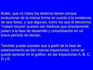 Butler, que no todos los destinos tienen porque
evolucionar de la misma forma en cuanto a la existencia
de seis fases, y que algunos, como los que él denomina
“instant resorts” pueden ser destinos que directamente
pasen a la fase de desarrollo y consolidación en un
breve período de tiempo.
También puede suceder que a partir de la fase de
estancamiento se den nuevas trayectorias, como se
puede apreciar en el gráfico en las trayectorias A, B, C,
D y E.
 