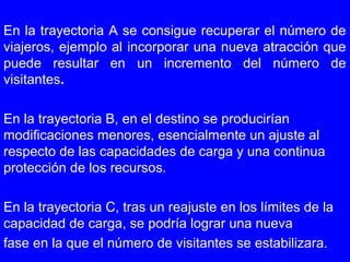 En la trayectoria A se consigue recuperar el número de
viajeros, ejemplo al incorporar una nueva atracción que
puede resultar en un incremento del número de
visitantes.
En la trayectoria B, en el destino se producirían
modificaciones menores, esencialmente un ajuste al
respecto de las capacidades de carga y una continua
protección de los recursos.
En la trayectoria C, tras un reajuste en los límites de la
capacidad de carga, se podría lograr una nueva
fase en la que el número de visitantes se estabilizara.
 