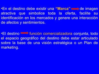 •En el destino debe existir una “Marca” de imagen
atractiva que simbolice toda la oferta, facilite su
identificación en los mercados y genere una interacción
de afectos y sentimientos.
•El destino función comercializadora conjunta, todo
el espacio geográfico del destino debe estar articulado
sobre la base de una visión estratégica o un Plan de
marketing.
 