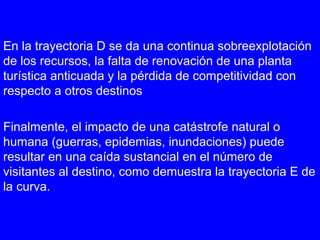 En la trayectoria D se da una continua sobreexplotación
de los recursos, la falta de renovación de una planta
turística anticuada y la pérdida de competitividad con
respecto a otros destinos
Finalmente, el impacto de una catástrofe natural o
humana (guerras, epidemias, inundaciones) puede
resultar en una caída sustancial en el número de
visitantes al destino, como demuestra la trayectoria E de
la curva.
 