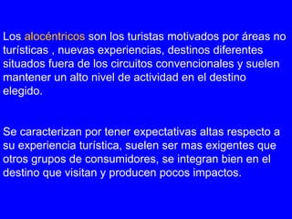 Los alocéntricos son los turistas motivados por áreas no
turísticas , nuevas experiencias, destinos diferentes
situados fuera de los circuitos convencionales y suelen
mantener un alto nivel de actividad en el destino
elegido.
Se caracterizan por tener expectativas altas respecto a
su experiencia turística, suelen ser mas exigentes que
otros grupos de consumidores, se integran bien en el
destino que visitan y producen pocos impactos.
 