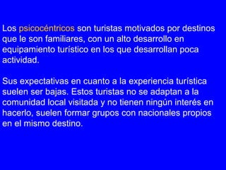 Los psicocéntricos son turistas motivados por destinos
que le son familiares, con un alto desarrollo en
equipamiento turístico en los que desarrollan poca
actividad.
Sus expectativas en cuanto a la experiencia turística
suelen ser bajas. Estos turistas no se adaptan a la
comunidad local visitada y no tienen ningún interés en
hacerlo, suelen formar grupos con nacionales propios
en el mismo destino.
 