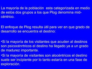 La mayoría de la población esta categorizada en medio
de estos dos grupos a los que Plog denomina mid-
céntrico.
El enfoque de Plog resulta útil para ver en que grado de
desarrollo se encuentra el destino:
•Si la mayoría de los visitantes que acuden al destinos
son psicocénrtricos el destino ha llegado ya a un grado
de madurez importante.
•Si la mayoría de visitantes son alocéntricos el destino
suele ser incipiente por lo tanto estaría en una fase de
exploración.
 