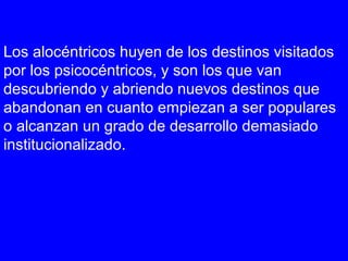 Los alocéntricos huyen de los destinos visitados
por los psicocéntricos, y son los que van
descubriendo y abriendo nuevos destinos que
abandonan en cuanto empiezan a ser populares
o alcanzan un grado de desarrollo demasiado
institucionalizado.
 