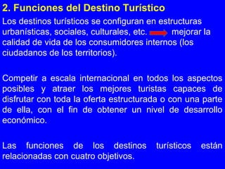 2. Funciones del Destino Turístico
Los destinos turísticos se configuran en estructuras
urbanísticas, sociales, culturales, etc. mejorar la
calidad de vida de los consumidores internos (los
ciudadanos de los territorios).
Competir a escala internacional en todos los aspectos
posibles y atraer los mejores turistas capaces de
disfrutar con toda la oferta estructurada o con una parte
de ella, con el fin de obtener un nivel de desarrollo
económico.
Las funciones de los destinos turísticos están
relacionadas con cuatro objetivos.
 