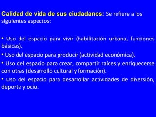 Calidad de vida de sus ciudadanos: Se refiere a los 
siguientes aspectos:
•  Uso  del  espacio  para  vivir  (habilitación  urbana,  funciones 
básicas).
• Uso del espacio para producir (actividad económica).
• Uso del espacio para crear, compartir raíces y enriquecerse 
con otras (desarrollo cultural y formación).
•  Uso  del  espacio  para  desarrollar  actividades  de  diversión, 
deporte y ocio.
 