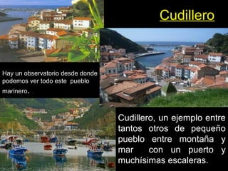 Cudillero
Cudillero, un ejemplo entre
tantos otros de pequeño
pueblo entre montaña y
mar con un puerto y
muchísimas escaleras.
Hay un observatorio desde donde
podemos ver todo este pueblo
marinero.
 