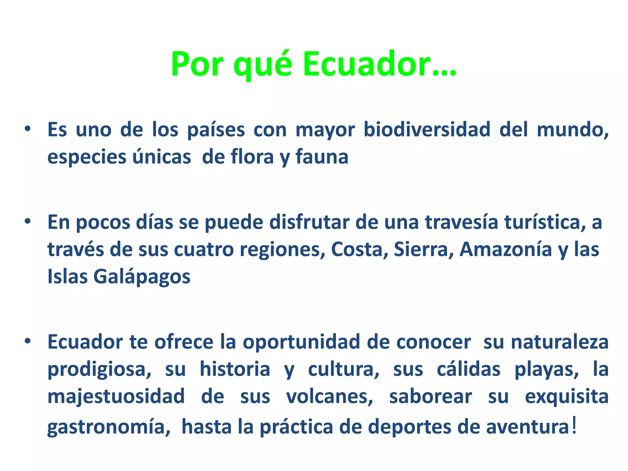 Por qué Ecuador…
• Es uno de los países con mayor biodiversidad del mundo,
especies únicas de flora y fauna
• En pocos días se puede disfrutar de una travesía turística, a
través de sus cuatro regiones, Costa, Sierra, Amazonía y las
Islas Galápagos
• Ecuador te ofrece la oportunidad de conocer su naturaleza
prodigiosa, su historia y cultura, sus cálidas playas, la
majestuosidad de sus volcanes, saborear su exquisita
gastronomía, hasta la práctica de deportes de aventura!