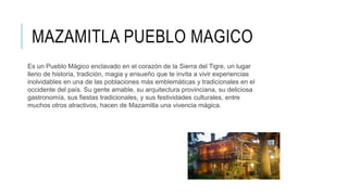MAZAMITLA PUEBLO MAGICO
Es un Pueblo Mágico enclavado en el corazón de la Sierra del Tigre, un lugar
lleno de historia, tradición, magia y ensueño que te invita a vivir experiencias
inolvidables en una de las poblaciones más emblemáticas y tradicionales en el
occidente del país. Su gente amable, su arquitectura provinciana, su deliciosa
gastronomía, sus fiestas tradicionales, y sus festividades culturales, entre
muchos otros atractivos, hacen de Mazamitla una vivencia mágica.
 