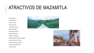 ATRACTIVOS DE MAZAMITLA
Calle Hidalgo
Cascada El Salto
Cerro El Chacal
Cerro del Tigre
Criadero de truchas
Jardín Encantado
Manzanilla de la Paz
Mercado Municipal
Mirador El Tabardillo
Mundo Aventura Parque Ecológico
Parroquia de San Cristóbal
Parque Municipal La Zanja
Parque Jardín Encantado
Valle de Juárez
 