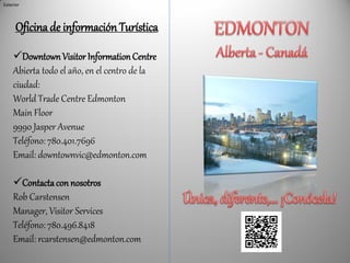 Exterior




      Oficina de información Turística
    Downtown Visitor Information Centre
    Abierta todo el año, en el centro de la
    ciudad:
    World Trade Centre Edmonton
    Main Floor
    9990 Jasper Avenue
    Teléfono: 780.401.7696
    Email: downtownvic@edmonton.com

    Contacta con nosotros
    Rob Carstensen
    Manager, Visitor Services
    Teléfono: 780.496.8418
    Email: rcarstensen@edmonton.com
 