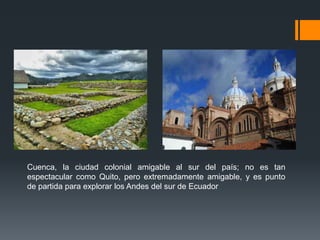 Cuenca, la ciudad colonial amigable al sur del país; no es tan
espectacular como Quito, pero extremadamente amigable, y es punto
de partida para explorar los Andes del sur de Ecuador
 