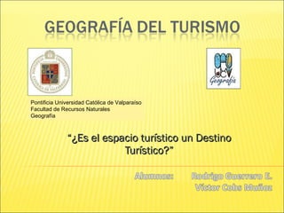 “ ¿ Es el espacio turístico un Destino Turístico?” Pontificia Universidad Católica de Valparaíso Facultad de Recursos Naturales Geografía 