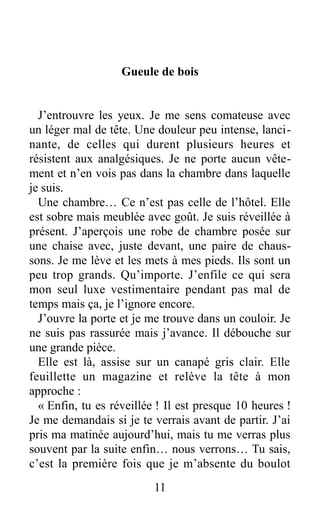 Gueule de bois
J’entrouvre les yeux. Je me sens comateuse avec
un léger mal de tête. Une douleur peu intense, lanci-
nante, de celles qui durent plusieurs heures et
résistent aux analgésiques. Je ne porte aucun vête-
ment et n’en vois pas dans la chambre dans laquelle
je suis.
Une chambre… Ce n’est pas celle de l’hôtel. Elle
est sobre mais meublée avec goût. Je suis réveillée à
présent. J’aperçois une robe de chambre posée sur
une chaise avec, juste devant, une paire de chaus-
sons. Je me lève et les mets à mes pieds. Ils sont un
peu trop grands. Qu’importe. J’enfile ce qui sera
mon seul luxe vestimentaire pendant pas mal de
temps mais ça, je l’ignore encore.
J’ouvre la porte et je me trouve dans un couloir. Je
ne suis pas rassurée mais j’avance. Il débouche sur
une grande pièce.
Elle est là, assise sur un canapé gris clair. Elle
feuillette un magazine et relève la tête à mon
approche :
« Enfin, tu es réveillée ! Il est presque 10 heures !
Je me demandais si je te verrais avant de partir. J’ai
pris ma matinée aujourd’hui, mais tu me verras plus
souvent par la suite enfin… nous verrons… Tu sais,
c’est la première fois que je m’absente du boulot
11
 