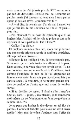 mais comme je n’ai jamais pris de RTT, on ne m’a
pas fait de difficultés. Excuse-moi de t’étourdir de
paroles, mais j’ai toujours eu tendance à trop parler
quand je suis en stress. Comment vas-tu ?
– À vrai dire, je ne sais pas. J’ai du mal à savoir ce
que je fais ici. Je me souviens de l’hôtel et puis…
plus rien.
– Pas étonnant vu la dose de calmants que tu as
ingérés hier. Assieds-toi, je vais te préparer ton petit
déjeuner et nous parlerons. Thé ? Café ?
– Café, s’il te plaît. »
Et quelques minutes plus tard, alors que je tartine
une tranche de brioche avec de la confiture de pêches,
elle reprend son discours :
« Écoute, je ne t’oblige à rien, je ne te connais pas.
Si tu veux, je te rends toutes tes affaires et tu pars.
Dans ce cas, je ne veux plus rien savoir de toi. Tu ne
me donneras aucune nouvelle et je t’oublierai, tout
comme j’oublierai la nuit où je t’ai empêchée de
faire une connerie. Je ne suis pas psy et je ne fais pas
dans le social. À vrai dire, je ne m’étais jamais sou-
ciée de quelqu’un d’autre que moi avant de tomber
sur toi.
« Si tu décides de rester, il faudra aller jusqu’au
bout et, dans 10 jours, 9 maintenant, je te ramènerai
moi-même sur ce fichu pont et tu feras ce que bon te
semble. O.K. ? »
Je ne peux que hocher la tête devant un tel flot de
paroles. Comment fait-elle pour avoir un débit aussi
rapide ? Mon mal de crâne s’atténue sous l’effet de
12
 