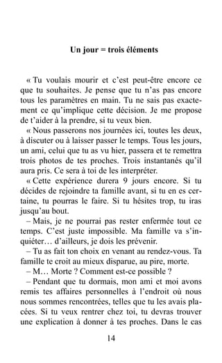 Un jour = trois éléments
« Tu voulais mourir et c’est peut-être encore ce
que tu souhaites. Je pense que tu n’as pas encore
tous les paramètres en main. Tu ne sais pas exacte-
ment ce qu’implique cette décision. Je me propose
de t’aider à la prendre, si tu veux bien.
« Nous passerons nos journées ici, toutes les deux,
à discuter ou à laisser passer le temps. Tous les jours,
un ami, celui que tu as vu hier, passera et te remettra
trois photos de tes proches. Trois instantanés qu’il
aura pris. Ce sera à toi de les interpréter.
« Cette expérience durera 9 jours encore. Si tu
décides de rejoindre ta famille avant, si tu en es cer-
taine, tu pourras le faire. Si tu hésites trop, tu iras
jusqu’au bout.
– Mais, je ne pourrai pas rester enfermée tout ce
temps. C’est juste impossible. Ma famille va s’in-
quiéter… d’ailleurs, je dois les prévenir.
– Tu as fait ton choix en venant au rendez-vous. Ta
famille te croit au mieux disparue, au pire, morte.
– M… Morte ? Comment est-ce possible ?
– Pendant que tu dormais, mon ami et moi avons
remis tes affaires personnelles à l’endroit où nous
nous sommes rencontrées, telles que tu les avais pla-
cées. Si tu veux rentrer chez toi, tu devras trouver
une explication à donner à tes proches. Dans le cas
14
 