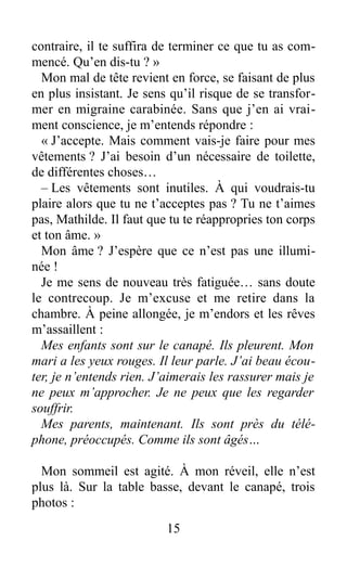 contraire, il te suffira de terminer ce que tu as com-
mencé. Qu’en dis-tu ? »
Mon mal de tête revient en force, se faisant de plus
en plus insistant. Je sens qu’il risque de se transfor-
mer en migraine carabinée. Sans que j’en ai vrai-
ment conscience, je m’entends répondre :
« J’accepte. Mais comment vais-je faire pour mes
vêtements ? J’ai besoin d’un nécessaire de toilette,
de différentes choses…
– Les vêtements sont inutiles. À qui voudrais-tu
plaire alors que tu ne t’acceptes pas ? Tu ne t’aimes
pas, Mathilde. Il faut que tu te réappropries ton corps
et ton âme. »
Mon âme ? J’espère que ce n’est pas une illumi-
née !
Je me sens de nouveau très fatiguée… sans doute
le contrecoup. Je m’excuse et me retire dans la
chambre. À peine allongée, je m’endors et les rêves
m’assaillent :
Mes enfants sont sur le canapé. Ils pleurent. Mon
mari a les yeux rouges. Il leur parle. J’ai beau écou-
ter, je n’entends rien. J’aimerais les rassurer mais je
ne peux m’approcher. Je ne peux que les regarder
souffrir.
Mes parents, maintenant. Ils sont près du télé-
phone, préoccupés. Comme ils sont âgés…
Mon sommeil est agité. À mon réveil, elle n’est
plus là. Sur la table basse, devant le canapé, trois
photos :
15
 