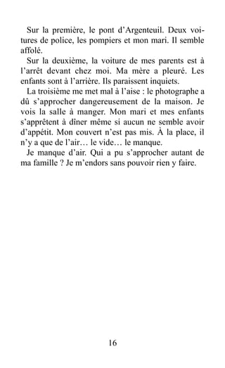 Sur la première, le pont d’Argenteuil. Deux voi-
tures de police, les pompiers et mon mari. Il semble
affolé.
Sur la deuxième, la voiture de mes parents est à
l’arrêt devant chez moi. Ma mère a pleuré. Les
enfants sont à l’arrière. Ils paraissent inquiets.
La troisième me met mal à l’aise : le photographe a
dû s’approcher dangereusement de la maison. Je
vois la salle à manger. Mon mari et mes enfants
s’apprêtent à dîner même si aucun ne semble avoir
d’appétit. Mon couvert n’est pas mis. À la place, il
n’y a que de l’air… le vide… le manque.
Je manque d’air. Qui a pu s’approcher autant de
ma famille ? Je m’endors sans pouvoir rien y faire.
16
 