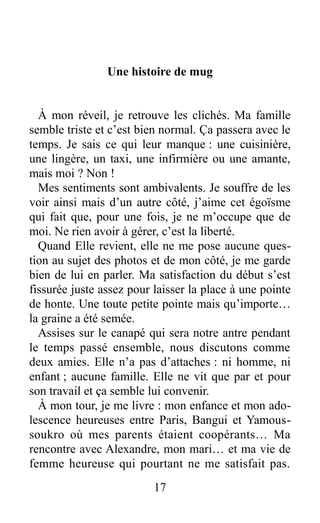 Une histoire de mug
À mon réveil, je retrouve les clichés. Ma famille
semble triste et c’est bien normal. Ça passera avec le
temps. Je sais ce qui leur manque : une cuisinière,
une lingère, un taxi, une infirmière ou une amante,
mais moi ? Non !
Mes sentiments sont ambivalents. Je souffre de les
voir ainsi mais d’un autre côté, j’aime cet égoïsme
qui fait que, pour une fois, je ne m’occupe que de
moi. Ne rien avoir à gérer, c’est la liberté.
Quand Elle revient, elle ne me pose aucune ques-
tion au sujet des photos et de mon côté, je me garde
bien de lui en parler. Ma satisfaction du début s’est
fissurée juste assez pour laisser la place à une pointe
de honte. Une toute petite pointe mais qu’importe…
la graine a été semée.
Assises sur le canapé qui sera notre antre pendant
le temps passé ensemble, nous discutons comme
deux amies. Elle n’a pas d’attaches : ni homme, ni
enfant ; aucune famille. Elle ne vit que par et pour
son travail et ça semble lui convenir.
À mon tour, je me livre : mon enfance et mon ado-
lescence heureuses entre Paris, Bangui et Yamous-
soukro où mes parents étaient coopérants… Ma
rencontre avec Alexandre, mon mari… et ma vie de
femme heureuse qui pourtant ne me satisfait pas.
17
 