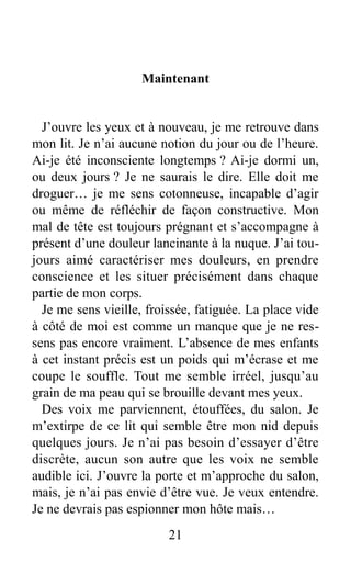 Maintenant
J’ouvre les yeux et à nouveau, je me retrouve dans
mon lit. Je n’ai aucune notion du jour ou de l’heure.
Ai-je été inconsciente longtemps ? Ai-je dormi un,
ou deux jours ? Je ne saurais le dire. Elle doit me
droguer… je me sens cotonneuse, incapable d’agir
ou même de réfléchir de façon constructive. Mon
mal de tête est toujours prégnant et s’accompagne à
présent d’une douleur lancinante à la nuque. J’ai tou-
jours aimé caractériser mes douleurs, en prendre
conscience et les situer précisément dans chaque
partie de mon corps.
Je me sens vieille, froissée, fatiguée. La place vide
à côté de moi est comme un manque que je ne res-
sens pas encore vraiment. L’absence de mes enfants
à cet instant précis est un poids qui m’écrase et me
coupe le souffle. Tout me semble irréel, jusqu’au
grain de ma peau qui se brouille devant mes yeux.
Des voix me parviennent, étouffées, du salon. Je
m’extirpe de ce lit qui semble être mon nid depuis
quelques jours. Je n’ai pas besoin d’essayer d’être
discrète, aucun son autre que les voix ne semble
audible ici. J’ouvre la porte et m’approche du salon,
mais, je n’ai pas envie d’être vue. Je veux entendre.
Je ne devrais pas espionner mon hôte mais…
21
 