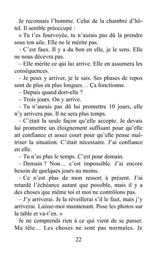 Je reconnais l’homme. Celui de la chambre d’hô-
tel. Il semble préoccupé :
« Tu t’es fourvoyée, tu n’aurais pas dû la prendre
sous ton aile. Elle ne le mérite pas.
– C’est faux. Il y a du bon en elle, je le sens. Elle
ne nous décevra pas.
– Elle mérite ce qui lui arrive. Elle en assumera les
conséquences.
– Je peux y arriver, je le sais. Ses phases de repos
sont de plus en plus longues… Ça fonctionne.
– Depuis quand dort-elle ?
– Trois jours. On y arrive.
– Tu n’aurais pas dû lui promettre 10 jours, elle
n’y arrivera pas. Il ne sera plus temps.
– C’était la seule façon qu’elle accepte. Je devais
lui promettre un éloignement suffisant pour qu’elle
ait confiance et assez court pour qu’elle pense maî-
triser la situation. C’était nécessaire. J’ai confiance
en elle.
– Tu n’as plus le temps. C’est pour demain.
– Demain ? Non… c’est impossible. J’ai encore
besoin de quelques jours au moins.
– Ce n’est plus de mon ressort à présent. J’ai
retardé l’échéance autant que possible, mais il y a
des choses que même toi et moi ne contrôlons pas.
– J’y arriverai. Je la réveillerai s’il le faut, mais j’y
arriverai. Laisse-moi maintenant. Pose les photos sur
la table et va-t’en. »
Je ne comprends rien à ce qui vient de se passer.
Ma tête… Les choses ne sont pas normales. Je
22
 