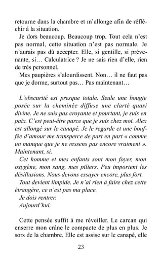 retourne dans la chambre et m’allonge afin de réflé-
chir à la situation.
Je dors beaucoup. Beaucoup trop. Tout cela n’est
pas normal, cette situation n’est pas normale. Je
n’aurais pas dû accepter. Elle, si gentille, si préve-
nante, si… Calculatrice ? Je ne sais rien d’elle, rien
de très personnel.
Mes paupières s’alourdissent. Non… il ne faut pas
que je dorme, surtout pas… Pas maintenant…
L’obscurité est presque totale. Seule une bougie
posée sur la cheminée diffuse une clarté quasi
divine. Je ne suis pas croyante et pourtant, je suis en
paix. C’est peut-être parce que je suis chez moi. Alex
est allongé sur le canapé. Je le regarde et une bouf-
fée d’amour me transperce de part en part « comme
un manque que je ne ressens pas encore vraiment ».
Maintenant, si.
Cet homme et mes enfants sont mon foyer, mon
oxygène, mon sang, mes piliers. Peu importent les
désillusions. Nous devons essayer encore, plus fort.
Tout devient limpide. Je n’ai rien à faire chez cette
étrangère, ce n’est pas ma place.
Je dois rentrer.
Aujourd’hui.
Cette pensée suffit à me réveiller. Le carcan qui
enserre mon crâne le compacte de plus en plus. Je
sors de la chambre. Elle est assise sur le canapé, elle
23
 