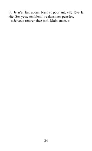 lit. Je n’ai fait aucun bruit et pourtant, elle lève la
tête. Ses yeux semblent lire dans mes pensées.
« Je veux rentrer chez moi. Maintenant. »
24
 
