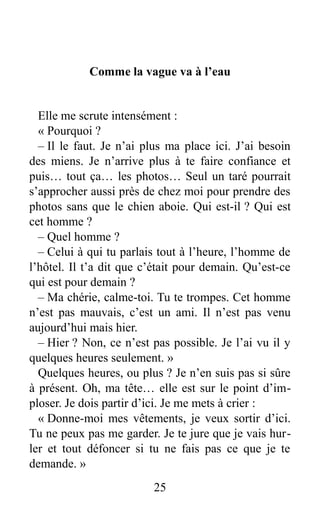 Comme la vague va à l’eau
Elle me scrute intensément :
« Pourquoi ?
– Il le faut. Je n’ai plus ma place ici. J’ai besoin
des miens. Je n’arrive plus à te faire confiance et
puis… tout ça… les photos… Seul un taré pourrait
s’approcher aussi près de chez moi pour prendre des
photos sans que le chien aboie. Qui est-il ? Qui est
cet homme ?
– Quel homme ?
– Celui à qui tu parlais tout à l’heure, l’homme de
l’hôtel. Il t’a dit que c’était pour demain. Qu’est-ce
qui est pour demain ?
– Ma chérie, calme-toi. Tu te trompes. Cet homme
n’est pas mauvais, c’est un ami. Il n’est pas venu
aujourd’hui mais hier.
– Hier ? Non, ce n’est pas possible. Je l’ai vu il y
quelques heures seulement. »
Quelques heures, ou plus ? Je n’en suis pas si sûre
à présent. Oh, ma tête… elle est sur le point d’im-
ploser. Je dois partir d’ici. Je me mets à crier :
« Donne-moi mes vêtements, je veux sortir d’ici.
Tu ne peux pas me garder. Je te jure que je vais hur-
ler et tout défoncer si tu ne fais pas ce que je te
demande. »
25
 