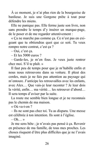 À ce moment, je n’ai plus rien de la bourgeoise de
banlieue. Je suis une Gorgone prête à tout pour
défendre les miens.
Elle ne panique pas. Elle ferme juste son livre, non
sans prendre le temps d’y insérer un marque-page,
de le poser et de me regarder attentivement :
« Ça ne marche pas comme ça. Ce n’est pas en exi-
geant que tu obtiendras quoi que ce soit. Tu veux
rompre notre contrat, c’est ça ?
– Oui, c’est ça.
– Et les 5000 euros ?
– Garde-les, je m’en fous. Je veux juste rentrer
chez moi. S’il te plaît. »
Il faut peu de temps pour que je m’habille enfin et
nous nous retrouvons dans sa voiture. Il pleut des
cordes, mais je ne fais pas attention au paysage qui
m’entoure. J’anticipe les retrouvailles avec les enfants,
avec Alex… Que vais-je leur raconter ? Je leur dois
la vérité, enfin… ma vérité… les retrouver d’abord…
Il sera temps d’aviser par la suite.
La route me semble bien longue et je ne reconnais
pas le chemin de ma maison.
« Où va-t-on ?
– Ils ne sont pas chez toi. Tu as disparu. Une messe
est célébrée à ton intention. Ils sont à l’église.
– Oh… »
Je me sens bête ; je n’avais pas pensé à ça. Revenir
en présence de ma famille, de tous mes proches. Les
choses risquent d’être plus difficiles que je ne l’avais
imaginé.
26
 
