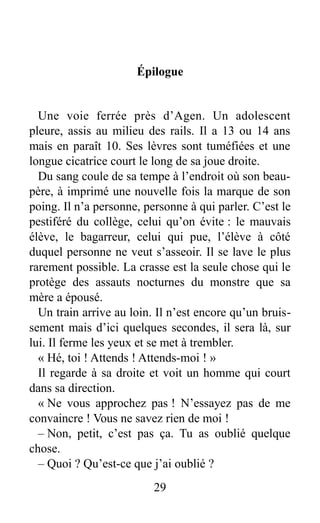 Épilogue
Une voie ferrée près d’Agen. Un adolescent
pleure, assis au milieu des rails. Il a 13 ou 14 ans
mais en paraît 10. Ses lèvres sont tuméfiées et une
longue cicatrice court le long de sa joue droite.
Du sang coule de sa tempe à l’endroit où son beau-
père, à imprimé une nouvelle fois la marque de son
poing. Il n’a personne, personne à qui parler. C’est le
pestiféré du collège, celui qu’on évite : le mauvais
élève, le bagarreur, celui qui pue, l’élève à côté
duquel personne ne veut s’asseoir. Il se lave le plus
rarement possible. La crasse est la seule chose qui le
protège des assauts nocturnes du monstre que sa
mère a épousé.
Un train arrive au loin. Il n’est encore qu’un bruis-
sement mais d’ici quelques secondes, il sera là, sur
lui. Il ferme les yeux et se met à trembler.
« Hé, toi ! Attends ! Attends-moi ! »
Il regarde à sa droite et voit un homme qui court
dans sa direction.
« Ne vous approchez pas ! N’essayez pas de me
convaincre ! Vous ne savez rien de moi !
– Non, petit, c’est pas ça. Tu as oublié quelque
chose.
– Quoi ? Qu’est-ce que j’ai oublié ?
29
 