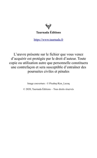 Taurnada Éditions
https://www.taurnada.fr
L’œuvre présente sur le fichier que vous venez
d’acquérir est protégée par le droit d’auteur. Toute
copie ou utilisation autre que personnelle constituera
une contrefaçon et sera susceptible d’entraîner des
poursuites civiles et pénales
Image couverture : © Pixabay/Ken_Lecoq
© 2020, Taurnada Éditions – Tous droits réservés
 
