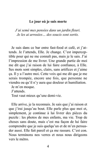 Le jour où je suis morte
J’ai semé mes pensées dans un jardin fleuri.
Je les ai arrosées… des soucis sont sortis.
Je suis dans ce bar entre fast-food et café, et j’at-
tends. Je l’attends, Elle. Je change. C’est impercep-
tible pour qui ne me connaît pas, mais je le sais. J’ai
l’impression de me livrer. Une grande partie de moi
me dit que j’ai raison de lui faire confiance, à Elle.
Ses mots sont simples, clairs, sans artifices et j’aime
ça. Il y a l’autre moi. Cette voix qui me dit que je me
serais trompée, encore une fois, que personne ne
viendra ou qu’il n’y aura que douleur et humiliation.
Je m’en moque.
J’attends.
Tout vaut mieux qu’une demi-vie.
Elle arrive, je la reconnais. Je sais que j’ai raison et
que j’irai jusqu’au bout. Elle parle plus que moi et,
simplement, je continue à lui livrer des pièces du
puzzle : les photos de mes enfants, ma vie. Trop de
choses sans doute, mais c’est ma façon de lui faire
comprendre que je suis quelqu’un et de m’en persua-
der aussi. Elle fait pareil et ça me rassure. C’est con.
Nous terminons nos verres et nous nous dirigeons
vers le métro.
4
 
