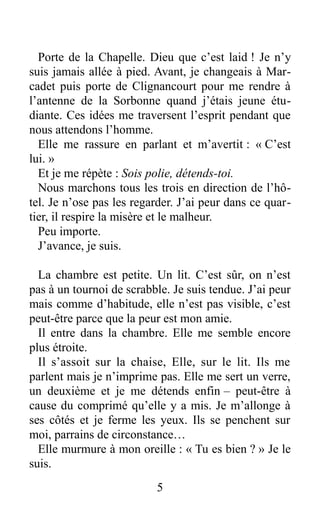 Porte de la Chapelle. Dieu que c’est laid ! Je n’y
suis jamais allée à pied. Avant, je changeais à Mar-
cadet puis porte de Clignancourt pour me rendre à
l’antenne de la Sorbonne quand j’étais jeune étu-
diante. Ces idées me traversent l’esprit pendant que
nous attendons l’homme.
Elle me rassure en parlant et m’avertit : « C’est
lui. »
Et je me répète : Sois polie, détends-toi.
Nous marchons tous les trois en direction de l’hô-
tel. Je n’ose pas les regarder. J’ai peur dans ce quar-
tier, il respire la misère et le malheur.
Peu importe.
J’avance, je suis.
La chambre est petite. Un lit. C’est sûr, on n’est
pas à un tournoi de scrabble. Je suis tendue. J’ai peur
mais comme d’habitude, elle n’est pas visible, c’est
peut-être parce que la peur est mon amie.
Il entre dans la chambre. Elle me semble encore
plus étroite.
Il s’assoit sur la chaise, Elle, sur le lit. Ils me
parlent mais je n’imprime pas. Elle me sert un verre,
un deuxième et je me détends enfin – peut-être à
cause du comprimé qu’elle y a mis. Je m’allonge à
ses côtés et je ferme les yeux. Ils se penchent sur
moi, parrains de circonstance…
Elle murmure à mon oreille : « Tu es bien ? » Je le
suis.
5
 