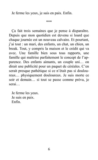 Je ferme les yeux, je suis en paix. Enfin.
***
Ça fait trois semaines que je pense à disparaître.
Depuis que mon quotidien est devenu si lourd que
chaque journée est un nouveau calvaire. Et pourtant,
j’ai tout : un mari, des enfants, un chat, un chien, un
break. Tout, y compris la maison et le crédit qui va
avec. Une famille bien sous tous rapports, une
famille qui maîtrise parfaitement le concept de l’ap-
parence. Des enfants aimants, un couple uni… on
dirait une publicité pour un paquet de céréales. C’en
serait presque pathétique si ce n’était pas si doulou-
reux… physiquement douloureux. Je suis morte ce
soir et demain… si tout se passe comme prévu, je
serai…
Je ferme les yeux.
Je suis en paix.
Enfin.
6
 